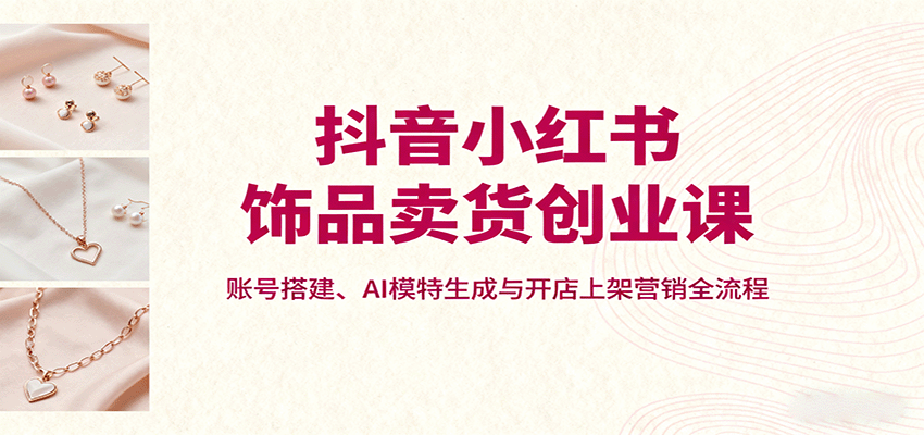 抖音小红书饰品卖货创业课，账号搭建、AI模特生成与开店上架营销全流程-白蛇网赚