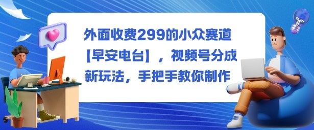 外面收费299的小众赛道【早安电台】,视频号分成新玩法,手把手教你制作-白蛇网赚