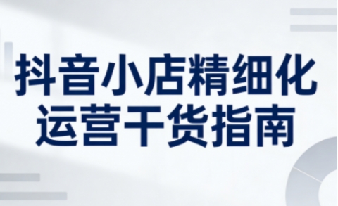 抖音小店精细化运营干货指南新版，助力商家系统提升店铺运营能力(更新26年5月)-白蛇网