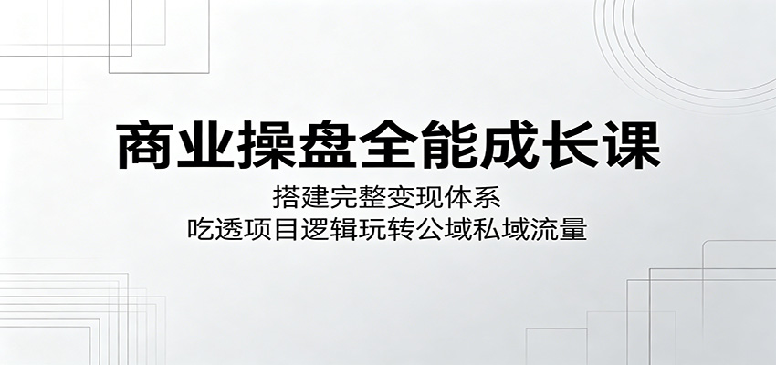 商业操盘全能成长课：搭建完整变现体系，吃透项目逻辑玩转公域私域流量网赚项目-副业赚钱-互联网创业-资源整合青创网
