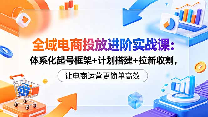 全域电商投放进阶实战课：体系化起号框架+计划搭建+拉新收割，让电商运营更简单高效-白蛇网
