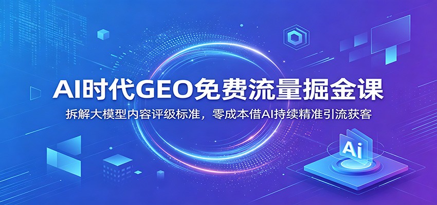 AI时代GEO免费流量掘金课：拆解大模型内容评级标准，零成本借AI持续精准引流获客-白蛇网